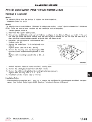 Antilock Brake System (ABS) Hydraulic Control Module
Removal & Installation
NOTE :
The following special tools are required to perform the repair procedure:
• Diagnostic Scan Tool X-431
NOTE :
The ABS hydraulic control module is comprised of the Hydraulic Control Unit (HCU) and the Electronic Control Unit
(ECU). These are serviced as a complete unit and cannot be serviced separately.
1. Turn the ignition switch off.
2. Disconnect the negative battery cable.
3. Using a brake pedal holding tool, depress the brake pedal past its first 25 mm of travel and hold it in this posi-
tion. This will isolate the master cylinder from the brake hydraulic system and will not allow the brake fluid to
drain out of the master cylinder reservoir while the lines are disconnected.
4. Disconnect the ABS hydraulic control module elec-
trical connector (2).
5. Remove the brake tubes (1) at the hydraulic con-
trol unit.
(Tighten: Brake tube nuts to 15 ± 3 N·m)
6. Remove the mounting bolts (3) attaching the ABS
hydraulic control module mounting bracket to vehi-
cle.
(Tighten: ABS mounting bracket bolts to 20 ± 2
N·m)
7. Position the brake tubes as necessary without bending them.
8. Remove the ABS hydraulic control module from vehicle.
9. Remove the ABS mounting bolts and mounting bracket as necessary.
(Tighten: ABS mounting bolts to 10 ± 1 N·m)
10. Installation is in the reverse order of removal.
Installation Notes:
• After installation connect the X-431 scan tool to initialize the ABS hydraulic control module and bleed the brake
system (See Antilock Brake System (ABS) Bleeding Procedure in Section 12 Brakes).
ON-VEHICLE SERVICE
VISM120022
12
12–83Chery Automobile Co., Ltd.
 