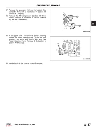 47. Remove the generator (1) from the bracket (See
Generator Removal & Installation in Section 05
Starting & Charging).
48. Remove the A/C compressor (2) (See A/C Com-
pressor Removal & Installation in Section 13 Heat-
ing and Air Conditioning).
49. If equipped with conventional power steering,
remove the power steering pump (1) with the lines
attached, set aside and secure with wire (See
Power Steering Pump Removal & Installation in
Section 11 Steering).
50. Installation is in the reverse order of removal.
ON-VEHICLE SERVICE
BESM020029
BESM020028
02
02–37Chery Automobile Co., Ltd.
 