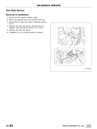 Yaw Rate Sensor
Removal & Installation
1. Disconnect the negative battery cable.
2. Move the passage seat to the furthest front end.
3. Disconnect the yaw rate sensor electrical connec-
tor (1).
4. Remove the yaw rate sensor retaining bolt (2).
(Tighten: Yaw rate sensor bolt to 15 ± 3 N·m)
5. Remove the yaw rate sensor.
6. Installation is in the reverse order of removal.
ON-VEHICLE SERVICE
VISM120005
12–84 Chery Automobile Co., Ltd.
 