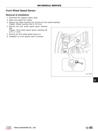 Front Wheel Speed Sensor
Removal & Installation
1. Disconnect the negative battery cable.
2. Raise and support the vehicle.
3. Remove the wheel mounting nuts and the tire and wheel assembly.
(Tighten: Wheel mounting nuts to 110 N·m)
4. Remove the front wheel speed sensor retaining
bolt.
(Tighten: Front wheel speed sensor retaining bolt
to 10 ± 1 N·m)
5. Remove the front wheel speed sensor (1).
6. Installation is in the reverse order of removal.
ON-VEHICLE SERVICE
VISM110003
12
12–85Chery Automobile Co., Ltd.
 