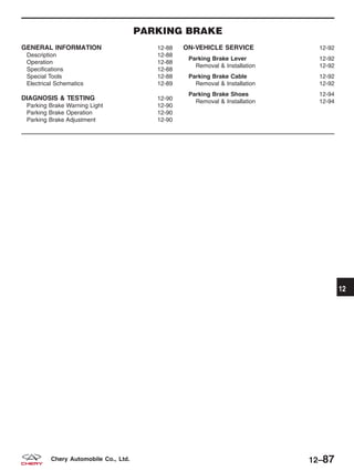 PARKING BRAKE
GENERAL INFORMATION 12-88
Description 12-88
Operation 12-88
Specifications 12-88
Special Tools 12-88
Electrical Schematics 12-89
DIAGNOSIS & TESTING 12-90
Parking Brake Warning Light 12-90
Parking Brake Operation 12-90
Parking Brake Adjustment 12-90
ON-VEHICLE SERVICE 12-92
Parking Brake Lever 12-92
Removal & Installation 12-92
Parking Brake Cable 12-92
Removal & Installation 12-92
Parking Brake Shoes 12-94
Removal & Installation 12-94
12
12–87Chery Automobile Co., Ltd.
 