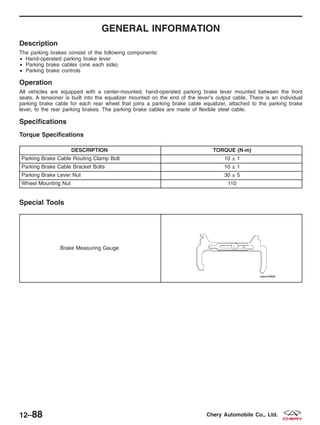 GENERAL INFORMATION
Description
The parking brakes consist of the following components:
• Hand-operated parking brake lever
• Parking brake cables (one each side)
• Parking brake controls
Operation
All vehicles are equipped with a center-mounted, hand-operated parking brake lever mounted between the front
seats. A tensioner is built into the equalizer mounted on the end of the lever’s output cable. There is an individual
parking brake cable for each rear wheel that joins a parking brake cable equalizer, attached to the parking brake
lever, to the rear parking brakes. The parking brake cables are made of flexible steel cable.
Specifications
Torque Specifications
DESCRIPTION TORQUE (N·m)
Parking Brake Cable Routing Clamp Bolt 10 ± 1
Parking Brake Cable Bracket Bolts 10 ± 1
Parking Brake Lever Nut 30 ± 5
Wheel Mounting Nut 110
Special Tools
Brake Measuring Gauge
12–88 Chery Automobile Co., Ltd.
 