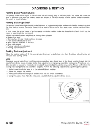 DIAGNOSIS & TESTING
Parking Brake Warning Light
The parking brake switch is part of the circuit for the red warning lamp in the dash panel. The switch will cause the
lamp to illuminate only when the parking brakes are applied. If the lamp remains on after parking brake is released,
the switch or circuit is faulty.
Parking Brake Operation
The leading cause of improper parking brake operation, is excessive clearance between the parking brake shoes and
the shoe braking surface. Excessive clearance is a result of lining and/or drum wear, drum surface machined over-
size.
In most cases, the actual cause of an improperly functioning parking brake (too loose/too tight/won’t hold), can be
traced to a parking brake component.
Inspect the following when diagnosing a parking brake problem:
• Brake shoe wear
• Drum surface (in rear rotor) machined oversize
• Front cable not secured to lever
• Rear cable not attached to actuator
• Rear cable seized
• Parking brake lever not seated
• Parking brake lever bind
Parking Brake Adjustment
Adjust the parking brake only if the parking brake lever can be pulled up more than 3 notches without having an
adequate solid braking effect.
NOTE :
Excessive parking brake lever travel (sometimes described as a loose lever or too loose condition) could be the
result of worn brake shoes, improper brake shoe adjustment, or improperly assembled brake parts. A too-loose con-
dition can also be caused by inoperative or improperly assembled parking brake components. Always confirm that the
parking brake components are assembled properly. Perform the following procedure to adjust the parking brake:
1. Verify the parking brake lever is in the released (down) position.
2. Raise and support the vehicle.
3. Remove the wheel mounting nuts and the rear tire and wheel assemblies.
4. Using the access hole (1) in the rotor, use a suitable tool to adjust the brake shoes.
VISM120019
12–90 Chery Automobile Co., Ltd.
 
