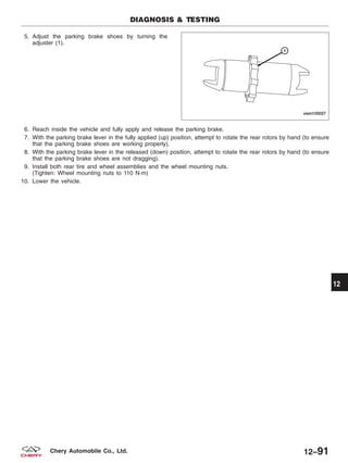 5. Adjust the parking brake shoes by turning the
adjuster (1).
6. Reach inside the vehicle and fully apply and release the parking brake.
7. With the parking brake lever in the fully applied (up) position, attempt to rotate the rear rotors by hand (to ensure
that the parking brake shoes are working properly).
8. With the parking brake lever in the released (down) position, attempt to rotate the rear rotors by hand (to ensure
that the parking brake shoes are not dragging).
9. Install both rear tire and wheel assemblies and the wheel mounting nuts.
(Tighten: Wheel mounting nuts to 110 N·m)
10. Lower the vehicle.
DIAGNOSIS & TESTING
VISM120027
12
12–91Chery Automobile Co., Ltd.
 