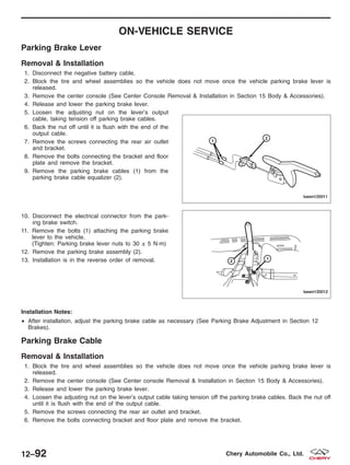 ON-VEHICLE SERVICE
Parking Brake Lever
Removal & Installation
1. Disconnect the negative battery cable.
2. Block the tire and wheel assemblies so the vehicle does not move once the vehicle parking brake lever is
released.
3. Remove the center console (See Center Console Removal & Installation in Section 15 Body & Accessories).
4. Release and lower the parking brake lever.
5. Loosen the adjusting nut on the lever’s output
cable, taking tension off parking brake cables.
6. Back the nut off until it is flush with the end of the
output cable.
7. Remove the screws connecting the rear air outlet
and bracket.
8. Remove the bolts connecting the bracket and floor
plate and remove the bracket.
9. Remove the parking brake cables (1) from the
parking brake cable equalizer (2).
10. Disconnect the electrical connector from the park-
ing brake switch.
11. Remove the bolts (1) attaching the parking brake
lever to the vehicle.
(Tighten: Parking brake lever nuts to 30 ± 5 N·m)
12. Remove the parking brake assembly (2).
13. Installation is in the reverse order of removal.
Installation Notes:
• After installation, adjust the parking brake cable as necessary (See Parking Brake Adjustment in Section 12
Brakes).
Parking Brake Cable
Removal & Installation
1. Block the tire and wheel assemblies so the vehicle does not move once the vehicle parking brake lever is
released.
2. Remove the center console (See Center console Removal & Installation in Section 15 Body & Accessories).
3. Release and lower the parking brake lever.
4. Loosen the adjusting nut on the lever’s output cable taking tension off the parking brake cables. Back the nut off
until it is flush with the end of the output cable.
5. Remove the screws connecting the rear air outlet and bracket.
6. Remove the bolts connecting bracket and floor plate and remove the bracket.
BESM120011
BESM120012
12–92 Chery Automobile Co., Ltd.
 