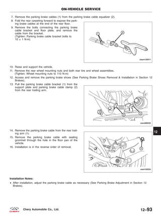7. Remove the parking brake cables (1) from the parking brake cable equalizer (2).
8. Fold the rear carpeting forward to expose the park-
ing brake cables at the end of the rear floor.
9. Remove the bolts connecting the parking brake
cable bracket and floor plate, and remove the
cable from the bracket.
(Tighten: Parking brake cable bracket bolts to
10 ± 1 N·m)
10. Raise and support the vehicle.
11. Remove the rear wheel mounting nuts and both rear tire and wheel assemblies.
(Tighten: Wheel mounting nuts to 110 N·m)
12. Access and remove the parking brake shoes (See Parking Brake Shoes Removal & Installation in Section 12
Brakes).
13. Pull the parking brake cable bracket (1) from the
support plate and parking brake cable clamp (2)
from the rear trailing arm.
14. Remove the parking brake cable from the rear trail-
ing arm (1).
15. Remove the parking brake cable with sealing
grommet through the hole in the floor pan of the
vehicle.
16. Installation is in the reverse order of removal.
Installation Notes:
• After installation, adjust the parking brake cable as necessary (See Parking Brake Adjustment in Section 12
Brakes).
ON-VEHICLE SERVICE
BESM120011
VISM080032
VISM100024
12
12–93Chery Automobile Co., Ltd.
 