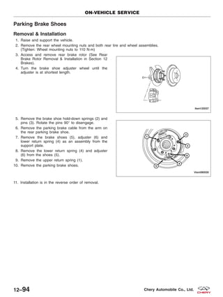 Parking Brake Shoes
Removal & Installation
1. Raise and support the vehicle.
2. Remove the rear wheel mounting nuts and both rear tire and wheel assemblies.
(Tighten: Wheel mounting nuts to 110 N·m)
3. Access and remove rear brake rotor (See Rear
Brake Rotor Removal & Installation in Section 12
Brakes).
4. Turn the brake shoe adjuster wheel until the
adjuster is at shortest length.
5. Remove the brake shoe hold-down springs (2) and
pins (3). Rotate the pins 90° to disengage.
6. Remove the parking brake cable from the arm on
the rear parking brake shoe.
7. Remove the brake shoes (5), adjuster (6) and
lower return spring (4) as an assembly from the
support plate.
8. Remove the lower return spring (4) and adjuster
(6) from the shoes (5).
9. Remove the upper return spring (1).
10. Remove the parking brake shoes.
11. Installation is in the reverse order of removal.
ON-VEHICLE SERVICE
LTSM120037
VISM080030
12–94 Chery Automobile Co., Ltd.
 