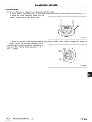 Installation Notes:
• Perform the following to measure and adjust parking brake shoes:
1. Using a brake measuring gauge or equivalent, measure the inside diameter of parking brake drum (1).
2. Place the brake measuring gauge over the
parking brake shoes at their widest point.
3. Using the adjuster wheel, adjust the parking brake shoes until the linings on both parking brake shoes just
touch the jaws on the brake measuring gauge.
• After installation, adjust the parking brake cable as
necessary (See Parking Brake Adjustment in Sec-
tion 12 Brakes).
ON-VEHICLE SERVICE
BESM120024
LTSM120039
12
12–95Chery Automobile Co., Ltd.
 