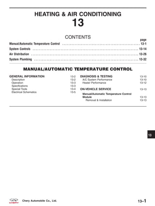 HEATING & AIR CONDITIONING
13
CONTENTS page
Manual/Automatic Temperature Control . . . . . . . . . . . . . . . . . . . . . . . . . . . . . . . . . . . . . . . . . . . . . . . . . . 13-1
System Controls . . . . . . . . . . . . . . . . . . . . . . . . . . . . . . . . . . . . . . . . . . . . . . . . . . . . . . . . . . . . . . . . . . . . 13-14
Air Distribution . . . . . . . . . . . . . . . . . . . . . . . . . . . . . . . . . . . . . . . . . . . . . . . . . . . . . . . . . . . . . . . . . . . . . 13-26
System Plumbing . . . . . . . . . . . . . . . . . . . . . . . . . . . . . . . . . . . . . . . . . . . . . . . . . . . . . . . . . . . . . . . . . . . 13-32
MANUAL/AUTOMATIC TEMPERATURE CONTROL
GENERAL INFORMATION 13-2
Description 13-2
Operation 13-3
Specifications 13-3
Special Tools 13-4
Electrical Schematics 13-5
DIAGNOSIS & TESTING 13-10
A/C System Performance 13-10
Heater Performance 13-12
ON-VEHICLE SERVICE 13-13
Manual/Automatic Temperature Control
Module 13-13
Removal & Installation 13-13
13
13–1Chery Automobile Co., Ltd.
 