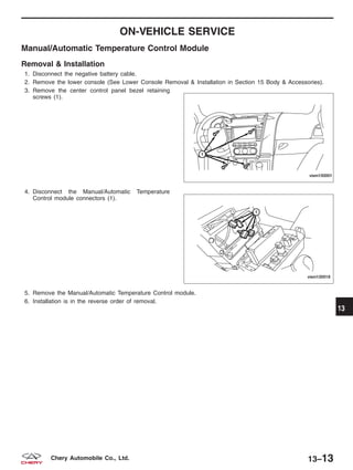 ON-VEHICLE SERVICE
Manual/Automatic Temperature Control Module
Removal & Installation
1. Disconnect the negative battery cable.
2. Remove the lower console (See Lower Console Removal & Installation in Section 15 Body & Accessories).
3. Remove the center control panel bezel retaining
screws (1).
4. Disconnect the Manual/Automatic Temperature
Control module connectors (1).
5. Remove the Manual/Automatic Temperature Control module.
6. Installation is in the reverse order of removal.
VISM150001
VISM130018
13
13–13Chery Automobile Co., Ltd.
 
