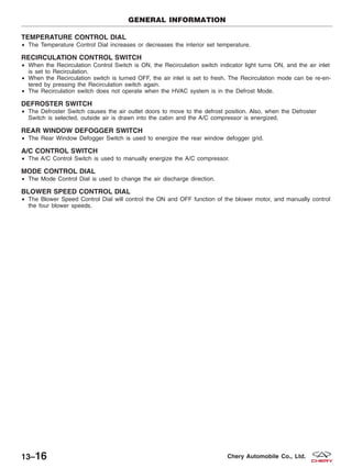 TEMPERATURE CONTROL DIAL
• The Temperature Control Dial increases or decreases the interior set temperature.
RECIRCULATION CONTROL SWITCH
• When the Recirculation Control Switch is ON, the Recirculation switch indicator light turns ON, and the air inlet
is set to Recirculation.
• When the Recirculation switch is turned OFF, the air inlet is set to fresh. The Recirculation mode can be re-en-
tered by pressing the Recirculation switch again.
• The Recirculation switch does not operate when the HVAC system is in the Defrost Mode.
DEFROSTER SWITCH
• The Defroster Switch causes the air outlet doors to move to the defrost position. Also, when the Defroster
Switch is selected, outside air is drawn into the cabin and the A/C compressor is energized.
REAR WINDOW DEFOGGER SWITCH
• The Rear Window Defogger Switch is used to energize the rear window defogger grid.
A/C CONTROL SWITCH
• The A/C Control Switch is used to manually energize the A/C compressor.
MODE CONTROL DIAL
• The Mode Control Dial is used to change the air discharge direction.
BLOWER SPEED CONTROL DIAL
• The Blower Speed Control Dial will control the ON and OFF function of the blower motor, and manually control
the four blower speeds.
GENERAL INFORMATION
13–16 Chery Automobile Co., Ltd.
 