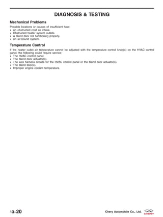 DIAGNOSIS & TESTING
Mechanical Problems
Possible locations or causes of insufficient heat:
• An obstructed cowl air intake.
• Obstructed heater system outlets.
• A blend door not functioning properly.
• An air-bound system.
Temperature Control
If the heater outlet air temperature cannot be adjusted with the temperature control knob(s) on the HVAC control
panel, the following could require service:
• The HVAC control panel.
• The blend door actuator(s).
• The wire harness circuits for the HVAC control panel or the blend door actuator(s).
• The blend door(s).
• Improper engine coolant temperature.
13–20 Chery Automobile Co., Ltd.
 