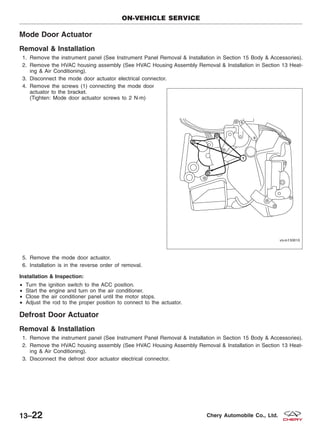 Mode Door Actuator
Removal & Installation
1. Remove the instrument panel (See Instrument Panel Removal & Installation in Section 15 Body & Accessories).
2. Remove the HVAC housing assembly (See HVAC Housing Assembly Removal & Installation in Section 13 Heat-
ing & Air Conditioning).
3. Disconnect the mode door actuator electrical connector.
4. Remove the screws (1) connecting the mode door
actuator to the bracket.
(Tighten: Mode door actuator screws to 2 N·m)
5. Remove the mode door actuator.
6. Installation is in the reverse order of removal.
Installation & Inspection:
• Turn the ignition switch to the ACC position.
• Start the engine and turn on the air conditioner.
• Close the air conditioner panel until the motor stops.
• Adjust the rod to the proper position to connect to the actuator.
Defrost Door Actuator
Removal & Installation
1. Remove the instrument panel (See Instrument Panel Removal & Installation in Section 15 Body & Accessories).
2. Remove the HVAC housing assembly (See HVAC Housing Assembly Removal & Installation in Section 13 Heat-
ing & Air Conditioning).
3. Disconnect the defrost door actuator electrical connector.
ON-VEHICLE SERVICE
VISM130010
13–22 Chery Automobile Co., Ltd.
 