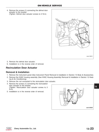 4. Remove the screws (1) connecting the defrost door
actuator to the bracket.
(Tighten: Defrost door actuator screws to 2 N·m)
5. Remove the defrost door actuator.
6. Installation is in the reverse order of removal.
Recirculation Door Actuator
Removal & Installation
1. Remove the instrument panel (See Instrument Panel Removal & Installation in Section 15 Body & Accessories).
2. Remove the HVAC housing assembly (See HVAC Housing Assembly Removal & Installation in Section 13 Heat-
ing & Air Conditioning).
3. Remove the rod connected to the recirculation door actuator.
4. Remove the screws (1) connecting the recirculation
door actuator to the bracket.
(Tighten: Recirculation door actuator screws to 2
N·m)
5. Installation is in the reverse order of removal.
ON-VEHICLE SERVICE
VISM130011
VISM130020
13
13–23Chery Automobile Co., Ltd.
 