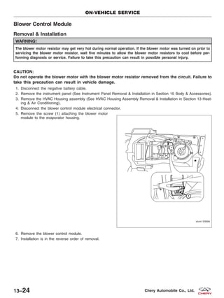 Blower Control Module
Removal & Installation
WARNING!
The blower motor resistor may get very hot during normal operation. If the blower motor was turned on prior to
servicing the blower motor resistor, wait five minutes to allow the blower motor resistors to cool before per-
forming diagnosis or service. Failure to take this precaution can result in possible personal injury.
CAUTION:
Do not operate the blower motor with the blower motor resistor removed from the circuit. Failure to
take this precaution can result in vehicle damage.
1. Disconnect the negative battery cable.
2. Remove the instrument panel (See Instrument Panel Removal & Installation in Section 15 Body & Accessories).
3. Remove the HVAC Housing assembly (See HVAC Housing Assembly Removal & Installation in Section 13 Heat-
ing & Air Conditioning).
4. Disconnect the blower control module electrical connector.
5. Remove the screw (1) attaching the blower motor
module to the evaporator housing.
6. Remove the blower control module.
7. Installation is in the reverse order of removal.
ON-VEHICLE SERVICE
VISM130006
13–24 Chery Automobile Co., Ltd.
 