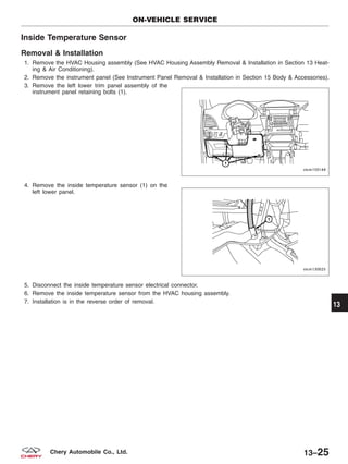 Inside Temperature Sensor
Removal & Installation
1. Remove the HVAC Housing assembly (See HVAC Housing Assembly Removal & Installation in Section 13 Heat-
ing & Air Conditioning).
2. Remove the instrument panel (See Instrument Panel Removal & Installation in Section 15 Body & Accessories).
3. Remove the left lower trim panel assembly of the
instrument panel retaining bolts (1).
4. Remove the inside temperature sensor (1) on the
left lower panel.
5. Disconnect the inside temperature sensor electrical connector.
6. Remove the inside temperature sensor from the HVAC housing assembly.
7. Installation is in the reverse order of removal.
ON-VEHICLE SERVICE
VISM150144
VISM130025
13
13–25Chery Automobile Co., Ltd.
 