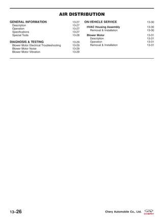 AIR DISTRIBUTION
GENERAL INFORMATION 13-27
Description 13-27
Operation 13-27
Specifications 13-27
Special Tools 13-28
DIAGNOSIS & TESTING 13-29
Blower Motor Electrical Troubleshooting 13-29
Blower Motor Noise 13-29
Blower Motor Vibration 13-29
ON-VEHICLE SERVICE 13-30
HVAC Housing Assembly 13-30
Removal & Installation 13-30
Blower Motor 13-31
Description 13-31
Operation 13-31
Removal & Installation 13-31
13–26 Chery Automobile Co., Ltd.
 