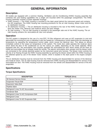 GENERAL INFORMATION
Description
All models are equipped with a common Heating, Ventilation and Air Conditioning (HVAC) housing assembly that
combines A/C and heating capabilities into a single unit mounted within the passenger compartment. The HVAC
housing assembly consists of three separate housings:
• HVAC housing — The HVAC housing is mounted to the dash panel behind the instrument panel and contains
the A/C evaporator. The HVAC housing has mounting provisions for the air inlet housing, blower motor and the
air distribution housing.
• Air distribution housing — The air distribution housing is mounted to the rear of the HVAC housing and con-
tains the heater core, blend-air and mode-air doors and door linkage.
• Air inlet housing — The air inlet housing is mounted to the passenger side end of the HVAC housing. The air
inlet housing contains the recirculation-air door and actuator.
Operation
The A/C system is designed for the use of a non-CFC, R-134a refrigerant and uses an A/C evaporator to cool and
dehumidify the incoming air prior to blending it with the heated air. A temperature control determines the discharge air
temperature by operating the temperature control cable, which moves the blend-air door. This allows an almost
immediate control of the output air temperature of the system. The mode door cable operates the mode-air doors
which direct the flow of the conditioned air out the various air outlets, depending on the mode selected. When
equipped with A/C, the recirculation door actuator operates the recirculation-air door which closes off the fresh air
intake and recirculates the air already inside the vehicle. The electric recirculation door actuator and the blower motor
are connected to the vehicle electrical system by the instrument panel wire harness. The blower motor controls the
velocity of air flowing through the HVAC housing assembly by spinning the blower wheel within the HVAC housing at
the selected speed by use of the blower motor resistor, which is located in the dash panel in the engine compart-
ment.
The air distribution housing must be removed from the HVAC housing and disassembled for service of the blend-air
and mode-air doors. The air inlet housing must be removed from HVAC housing and disassembled for service of the
recirculation-air door. The HVAC housing must be removed from the vehicle and disassembled for service of the A/C
evaporator.
Specifications
Torque Specifications
DESCRIPTION TORQUE (N·m)
All General Service Screw 2
Evaporator House Bolt 9 ± 1
Expansion Valve Bolt 7.5 ± 1
Pipeline Stent 4
Refrigerant Lines To A/C Accumulator 6
Condenser Bolt 6
Refrigerant Lines To A/C Compressor Bolt 30
Refrigerant Lines 10
Refrigerant Lines To A/C Evaporator Bolt 25
13
13–27Chery Automobile Co., Ltd.
 
