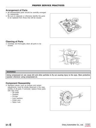 Arrangement of Parts
• All disassembled parts should be carefully arranged
for reassembly.
• Be sure to separate or otherwise identify the parts
to be replaced from those that will be reused.
Cleaning of Parts
• Carefully and thoroughly clean all parts to be
reused.
WARNING!
Using compressed air can cause dirt and other particles to fly out causing injury to the eyes. Wear protective
eyewear whenever using compressed air.
Component Reassembly
• Standard values, such as torques and certain
adjustments, must be strictly observed in the reas-
sembly of all parts. If removed, replace these parts
with new ones:
− Oil seals
− Gaskets
− O-rings
− Lock washers
− Cotter pins
− Nylon nuts
PROPER SERVICE PRACTICES
BESM010010
BESM010011
BESM010012
01–6 Chery Automobile Co., Ltd.
 
