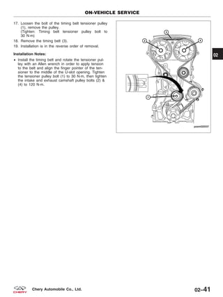 17. Loosen the bolt of the timing belt tensioner pulley
(1), remove the pulley.
(Tighten: Timing belt tensioner pulley bolt to
30 N·m)
18. Remove the timing belt (3).
19. Installation is in the reverse order of removal.
Installation Notes:
• Install the timing belt and rotate the tensioner pul-
ley with an Allen wrench in order to apply tension
to the belt and align the finger pointer of the ten-
sioner to the middle of the U-slot opening. Tighten
the tensioner pulley bolt (1) to 30 N·m, then tighten
the intake and exhaust camshaft pulley bolts (2) &
(4) to 120 N·m.
ON-VEHICLE SERVICE
PZSM020037
02
02–41Chery Automobile Co., Ltd.
 