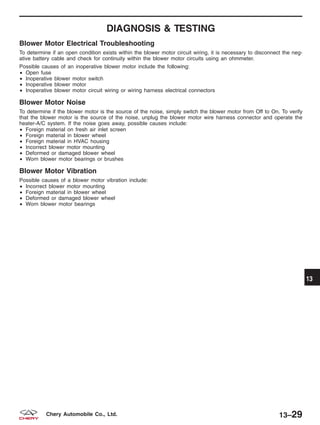 DIAGNOSIS & TESTING
Blower Motor Electrical Troubleshooting
To determine if an open condition exists within the blower motor circuit wiring, it is necessary to disconnect the neg-
ative battery cable and check for continuity within the blower motor circuits using an ohmmeter.
Possible causes of an inoperative blower motor include the following:
• Open fuse
• Inoperative blower motor switch
• Inoperative blower motor
• Inoperative blower motor circuit wiring or wiring harness electrical connectors
Blower Motor Noise
To determine if the blower motor is the source of the noise, simply switch the blower motor from Off to On. To verify
that the blower motor is the source of the noise, unplug the blower motor wire harness connector and operate the
heater-A/C system. If the noise goes away, possible causes include:
• Foreign material on fresh air inlet screen
• Foreign material in blower wheel
• Foreign material in HVAC housing
• Incorrect blower motor mounting
• Deformed or damaged blower wheel
• Worn blower motor bearings or brushes
Blower Motor Vibration
Possible causes of a blower motor vibration include:
• Incorrect blower motor mounting
• Foreign material in blower wheel
• Deformed or damaged blower wheel
• Worn blower motor bearings
13
13–29Chery Automobile Co., Ltd.
 