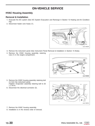 ON-VEHICLE SERVICE
HVAC Housing Assembly
Removal & Installation
1. Evacuate the A/C system (See A/C System Evacuation and Recharge in Section 13 Heating and Air Condition-
ing).
2. Disconnect heater core hoses (1).
3. Remove the instrument panel (See Instrument Panel Removal & Installation in Section 15 Body).
4. Remove the HVAC housing assembly retaining
nuts (1) in the engine compartment.
5. Remove the HVAC housing assembly retaining bolt
(1) from the instrument panel.
(Tighten: Evaporator assembly retaining bolt to 25
± 2 N·m)
6. Disconnect the electrical connector (2).
7. Remove the HVAC housing assembly.
8. Installation is in the reverse order of removal.
VISM130024
VISM130008
VISM130016
13–30 Chery Automobile Co., Ltd.
 