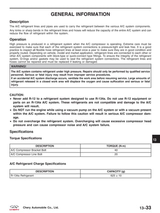 GENERAL INFORMATION
Description
The A/C refrigerant lines and pipes are used to carry the refrigerant between the various A/C system components.
Any kinks or sharp bends in the refrigerant lines and hoses will reduce the capacity of the entire A/C system and can
reduce the flow of refrigerant within the system.
Operation
High pressure is produced in a refrigerant system when the A/C compressor is operating. Extreme care must be
exercised to make sure that each of the refrigerant system connections is pressure-tight and leak free. It is a good
practice to inspect all flexible hose refrigerant lines at least once a year to make sure they are in good condition and
properly routed. Depending on vehicle, model and market application, refrigerant lines are connected to each other or
other A/C system components with block-type or quick-connect type fittings. To ensure the integrity of the refrigerant
system, O-rings and/or gaskets may be used to seal the refrigerant system connections. The refrigerant lines and
hoses cannot be repaired and must be replaced if leaking or damaged.
WARNING!
The A/C system contains refrigerant under high pressure. Repairs should only be performed by qualified service
personnel. Serious or fatal injury may result from improper service procedures.
If an accidental A/C system discharge occurs, ventilate the work area before resuming service. Large amounts of
refrigerant released in a closed work area will displace the oxygen and cause suffocation and serious or fatal
injury.
CAUTION:
• Never add R-12 to a refrigerant system designed to use R-134a. Do not use R-12 equipment or
parts on an R-134a A/C system. These refrigerants are not compatible and damage to the A/C
system will result.
• Do NOT run the engine while using a vacuum pump on the A/C system or with a vacuum present
within the A/C system. Failure to follow this caution will result in serious A/C compressor dam-
age.
• Do not overcharge the refrigerant system. Overcharging will cause excessive compressor head
pressure and can cause compressor noise and A/C system failure.
Specifications
Torque Specifications
DESCRIPTION TORQUE (N·m)
A/C Compressor Bracket Bolt 40
A/C Compressor Line Bolt 20
A/C Refrigerant Charge Specifications
DESCRIPTION CAPACITY (g)
R-134a Refrigerant 625 ± 10
13
13–33Chery Automobile Co., Ltd.
 