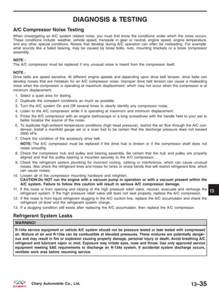 DIAGNOSIS & TESTING
A/C Compressor Noise Testing
When investigating an A/C system related noise, you must first know the conditions under which the noise occurs.
These conditions include: weather, vehicle speed, transaxle in gear or neutral, engine speed, engine temperature,
and any other special conditions. Noises that develop during A/C operation can often be misleading. For example:
what sounds like a failed bearing, may be caused by loose bolts, nuts, mounting brackets or a loose compressor
assembly.
NOTE :
The A/C compressor must be replaced if any unusual noise is heard from the compressor itself.
NOTE :
Drive belts are speed sensitive. At different engine speeds and depending upon drive belt tension, drive belts can
develop noises that are mistaken for an A/C compressor noise. Improper drive belt tension can cause a misleading
noise when the compressor is operating at maximum displacement, which may not occur when the compressor is at
minimum displacement.
1. Select a quiet area for testing.
2. Duplicate the complaint conditions as much as possible.
3. Turn the A/C system On and Off several times to clearly identify any compressor noise.
4. Listen to the A/C compressor while it is operating at maximum and minimum displacement.
5. Probe the A/C compressor with an engine stethoscope or a long screwdriver with the handle held to your ear to
better localize the source of the noise.
6. To duplicate high-ambient temperature conditions (high head pressure), restrict the air flow through the A/C con-
denser. Install a manifold gauge set or a scan tool to be certain that the discharge pressure does not exceed
2600 kPa.
7. Check the condition of the accessory drive belt.
NOTE: The A/C compressor must be replaced if the drive hub is broken or if the compressor shaft does not
rotate smoothly.
8. Check the compressor hub and pulley and bearing assembly. Be certain that the hub and pulley are properly
aligned and that the pulley bearing is mounted securely to the A/C compressor. .
9. Check the refrigerant system plumbing for incorrect routing, rubbing or interference, which can cause unusual
noises. Also check the refrigerant lines and hoses for kinks or sharp bends that will restrict refrigerant flow, which
can cause noises.
10. Loosen all of the compressor mounting hardware and retighten.
CAUTION:Do NOT run the engine with a vacuum pump in operation or with a vacuum present within the
A/C system. Failure to follow this caution will result in serious A/C compressor damage.
11. If the noise is from opening and closing of the high pressure relief valve, recover, evacuate and recharge the
refrigerant system, If the high pressure relief valve still does not seat properly, replace the A/C compressor.
12. If the noise is from liquid refrigerant slugging in the A/C suction line, replace the A/C accumulator and check the
refrigerant oil level and the refrigerant system charge.
13. If a slugging condition still exists after replacing the A/C accumulator, then replace the A/C compressor.
Refrigerant System Leaks
WARNING!
R-134a service equipment or vehicle A/C system should not be pressure tested or leak tested with compressed
air. Mixture of air and R-134a can be combustible at elevated pressures. These mixtures are potentially danger-
ous and may result in fire or explosion causing property damage, personal injury or death. Avoid breathing A/C
refrigerant and lubricant vapor or mist. Exposure may irritate eyes, nose and throat. Use only approved service
equipment meeting SAE requirements to discharge an R-134a system. If accidental system discharge occurs,
ventilate work area before resuming service.
13
13–35Chery Automobile Co., Ltd.
 