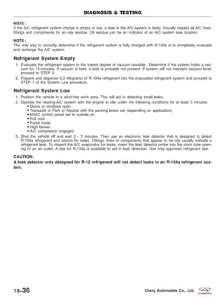 NOTE :
If the A/C refrigerant system charge is empty or low, a leak in the A/C system is likely. Visually inspect all A/C lines,
fittings and components for an oily residue. Oil residue can be an indicator of an A/C system leak location.
NOTE :
The only way to correctly determine if the refrigerant system is fully charged with R-134a is to completely evacuate
and recharge the A/C system.
Refrigerant System Empty
1. Evacuate the refrigerant system to the lowest degree of vacuum possible . Determine if the system holds a vac-
uum for 15 minutes. If vacuum is held, a leak is probably not present. If system will not maintain vacuum level,
proceed to STEP 2.
2. Prepare and dispense 0.3 kilograms of R-134a refrigerant into the evacuated refrigerant system and proceed to
STEP 1 of the System Low procedure.
Refrigerant System Low
1. Position the vehicle in a wind-free work area. This will aid in detecting small leaks.
2. Operate the heating-A/C system with the engine at idle under the following conditions for at least 5 minutes:
Doors or windows open
Transaxle in Park or Neutral with the parking brake set (depending on application)
HVAC control panel set to outside air
Full cool
Panel mode
High blower
€ A/C compressor engaged
3. Shut the vehicle off and wait 2 - 7 minutes. Then use an electronic leak detector that is designed to detect
R-134a refrigerant and search for leaks. Fittings, lines or components that appear to be oily usually indicate a
refrigerant leak. To inspect the A/C evaporator for leaks, insert the leak detector probe into the drain tube open-
ing or an air outlet. A dye for R-134a is available to aid in leak detection. Use only approved refrigerant dye.
CAUTION:
A leak detector only designed for R-12 refrigerant will not detect leaks in an R-134a refrigerant sys-
tem.
DIAGNOSIS & TESTING
13–36 Chery Automobile Co., Ltd.
 