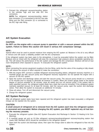 1. Connect the refrigerant recovery/recycling station
to the vehicles high and low side A/C line
connectors.
NOTE: The refrigerant recovery/recycling station
blue connector (1) is connected to the A/C low side
fitting and the Red connector (2) is connected to
the A/C high side fitting.
A/C System Evacuation
CAUTION:
Do NOT run the engine with a vacuum pump in operation or with a vacuum present within the A/C
system. Failure to follow this caution will result in serious A/C compressor damage.
NOTE :
Special effort must be used to prevent moisture from entering the A/C system oil. Moisture in the oil is very difficult
to remove and will cause a reliability problem with the A/C compressor.
If the refrigerant system has been open to the atmosphere, it must be evacuated before the system can be filled.
Moisture and air mixed with the refrigerant will raise the compressor high pressure above acceptable operating lev-
els. This will reduce the performance of the A/C system and damage the A/C compressor. Moisture will boil at near
room temperature when exposed to vacuum. To evacuate the refrigerant system:
NOTE :
When connecting the service equipment coupling to the line fitting, verify that the valve of the coupling is fully closed.
This will reduce the amount of effort required to make the connection.
1. With the engine OFF, connect a suitable refrigerant recovery/recycling station, refrigerant recovery machine or a
manifold gauge set with vacuum pump and refrigerant recovery equipment. Do not operate the engine with a
vacuum on the A/C system.
2. Open the suction and discharge valves and start the vacuum pump. The vacuum pump should run a minimum
of 45 minutes prior to charge to eliminate all moisture in system. When the suction gauge reads to the lowest
degree of vacuum possible for 30 minutes, close all valves and turn off vacuum pump. If the system fails to
reach specified vacuum, the refrigerant system likely has a leak that must be corrected. If the refrigerant system
maintains specified vacuum for at least 30 minutes, start the vacuum pump, open the suction and discharge
valves. Then allow the system to evacuate an additional 10 minutes.
3. Close all valves. Turn off and disconnect the vacuum pump.
4. Charge the refrigerant system.
A/C System Recharge
After all refrigerant system leaks have been repaired and the refrigerant system has been evacuated, a refrigerant
charge can be injected into the system.
CAUTION:
A small amount of refrigerant oil is removed from the A/C system each time the refrigerant system
is recovered and evacuated. Before charging the A/C system, you MUST replenish any oil lost dur-
ing the recovery process.
1. Evacuate the refrigerant system (See A/C System Evacuation And Recharge In Section 13 Heating & Air Con-
ditioning).
2. A manifold gauge set and an R-134a refrigerant recovery/recycling/refrigerant recovery/recycling station that
meets SAE standard J2210 should be connected to the refrigerant system.
3. Open both the suction and discharge valves, then open the charge valve to allow the refrigerant to flow into the
system.
ON-VEHICLE SERVICE
VISM130027
13–38 Chery Automobile Co., Ltd.
 