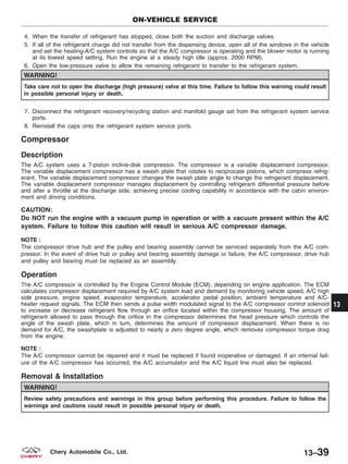 4. When the transfer of refrigerant has stopped, close both the suction and discharge valves.
5. If all of the refrigerant charge did not transfer from the dispensing device, open all of the windows in the vehicle
and set the heating-A/C system controls so that the A/C compressor is operating and the blower motor is running
at its lowest speed setting. Run the engine at a steady high idle (approx. 2000 RPM).
6. Open the low-pressure valve to allow the remaining refrigerant to transfer to the refrigerant system.
WARNING!
Take care not to open the discharge (high pressure) valve at this time. Failure to follow this warning could result
in possible personal injury or death.
7. Disconnect the refrigerant recovery/recycling station and manifold gauge set from the refrigerant system service
ports.
8. Reinstall the caps onto the refrigerant system service ports.
Compressor
Description
The A/C system uses a 7-piston incline-disk compressor. The compressor is a variable displacement compressor.
The variable displacement compressor has a swash plate that rotates to reciprocate pistons, which compress refrig-
erant. The variable displacement compressor changes the swash plate angle to change the refrigerant displacement.
The variable displacement compressor manages displacement by controlling refrigerant differential pressure before
and after a throttle at the discharge side; achieving precise cooling capability in accordance with the cabin environ-
ment and driving conditions.
CAUTION:
Do NOT run the engine with a vacuum pump in operation or with a vacuum present within the A/C
system. Failure to follow this caution will result in serious A/C compressor damage.
NOTE :
The compressor drive hub and the pulley and bearing assembly cannot be serviced separately from the A/C com-
pressor. In the event of drive hub or pulley and bearing assembly damage or failure, the A/C compressor, drive hub
and pulley and bearing must be replaced as an assembly.
Operation
The A/C compressor is controlled by the Engine Control Module (ECM), depending on engine application. The ECM
calculates compressor displacement required by A/C system load and demand by monitoring vehicle speed, A/C high
side pressure, engine speed, evaporator temperature, accelerator pedal position, ambient temperature and A/C-
heater request signals. The ECM then sends a pulse width modulated signal to the A/C compressor control solenoid
to increase or decrease refrigerant flow through an orifice located within the compressor housing. The amount of
refrigerant allowed to pass through the orifice in the compressor determines the head pressure which controls the
angle of the swash plate, which in turn, determines the amount of compressor displacement. When there is no
demand for A/C, the swashplate is adjusted to nearly a zero degree angle, which removes compressor torque drag
from the engine.
NOTE :
The A/C compressor cannot be repaired and it must be replaced if found inoperative or damaged. If an internal fail-
ure of the A/C compressor has occurred, the A/C accumulator and the A/C liquid line must also be replaced.
Removal & Installation
WARNING!
Review safety precautions and warnings in this group before performing this procedure. Failure to follow the
warnings and cautions could result in possible personal injury or death.
ON-VEHICLE SERVICE
13
13–39Chery Automobile Co., Ltd.
 