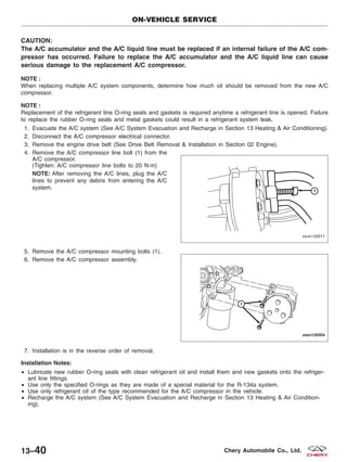 CAUTION:
The A/C accumulator and the A/C liquid line must be replaced if an internal failure of the A/C com-
pressor has occurred. Failure to replace the A/C accumulator and the A/C liquid line can cause
serious damage to the replacement A/C compressor.
NOTE :
When replacing multiple A/C system components, determine how much oil should be removed from the new A/C
compressor.
NOTE :
Replacement of the refrigerant line O-ring seals and gaskets is required anytime a refrigerant line is opened. Failure
to replace the rubber O-ring seals and metal gaskets could result in a refrigerant system leak.
1. Evacuate the A/C system (See A/C System Evacuation and Recharge in Section 13 Heating & Air Conditioning).
2. Disconnect the A/C compressor electrical connector.
3. Remove the engine drive belt (See Drive Belt Removal & Installation in Section 02 Engine).
4. Remove the A/C compressor line bolt (1) from the
A/C compressor.
(Tighten: A/C compressor line bolts to 20 N·m)
NOTE: After removing the A/C lines, plug the A/C
lines to prevent any debris from entering the A/C
system.
5. Remove the A/C compressor mounting bolts (1).
6. Remove the A/C compressor assembly.
7. Installation is in the reverse order of removal.
Installation Notes:
• Lubricate new rubber O-ring seals with clean refrigerant oil and install them and new gaskets onto the refriger-
ant line fittings.
• Use only the specified O-rings as they are made of a special material for the R-134a system.
• Use only refrigerant oil of the type recommended for the A/C compressor in the vehicle.
• Recharge the A/C system (See A/C System Evacuation and Recharge in Section 13 Heating & Air Condition-
ing).
ON-VEHICLE SERVICE
VISM130017
VISM130004
13–40 Chery Automobile Co., Ltd.
 