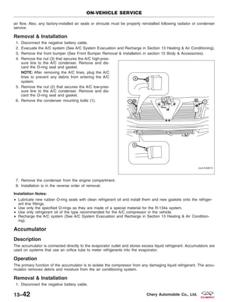 air flow. Also, any factory-installed air seals or shrouds must be properly reinstalled following radiator or condenser
service.
Removal & Installation
1. Disconnect the negative battery cable.
2. Evacuate the A/C system (See A/C System Evacuation and Recharge in Section 13 Heating & Air Conditioning).
3. Remove the front bumper (See Front Bumper Removal & Installation in section 15 Body & Accessories).
4. Remove the nut (3) that secures the A/C high-pres-
sure line to the A/C condenser. Remove and dis-
card the O-ring seal and gasket.
NOTE: After removing the A/C lines, plug the A/C
lines to prevent any debris from entering the A/C
system.
5. Remove the nut (2) that secures the A/C low-pres-
sure line to the A/C condenser. Remove and dis-
card the O-ring seal and gasket.
6. Remove the condenser mounting bolts (1).
7. Remove the condenser from the engine compartment.
8. Installation is in the reverse order of removal.
Installation Notes:
• Lubricate new rubber O-ring seals with clean refrigerant oil and install them and new gaskets onto the refriger-
ant line fittings.
• Use only the specified O-rings as they are made of a special material for the R-134a system.
• Use only refrigerant oil of the type recommended for the A/C compressor in the vehicle.
• Recharge the A/C system (See A/C System Evacuation and Recharge in Section 13 Heating & Air Condition-
ing).
Accumulator
Description
The accumulator is connected directly to the evaporator outlet and stores excess liquid refrigerant. Accumulators are
used on systems that use an orifice tube to meter refrigerants into the evaporator.
Operation
The primary function of the accumulator is to isolate the compressor from any damaging liquid refrigerant. The accu-
mulator removes debris and moisture from the air conditioning system.
Removal & Installation
1. Disconnect the negative battery cable.
ON-VEHICLE SERVICE
VISM130015
13–42 Chery Automobile Co., Ltd.
 