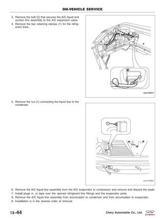3. Remove the bolt (2) that secures the A/C liquid and
suction line assembly to the A/C expansion valve.
4. Remove the two retaining clamps (1) for the refrig-
erant lines..
5. Remove the nut (1) connecting the liquid line to the
condenser.
6. Remove the A/C liquid line assembly from the A/C evaporator to compressor and remove and discard the seals.
7. Install plugs in, or tape over the opened refrigerant line fittings and the evaporator ports.
8. Remove the A/C liquid line assembly from accumulator to condenser and from accumulator to evaporator.
9. Installation is in the reverse order of removal.
ON-VEHICLE SERVICE
VISM130013
VISM130023
13–44 Chery Automobile Co., Ltd.
 