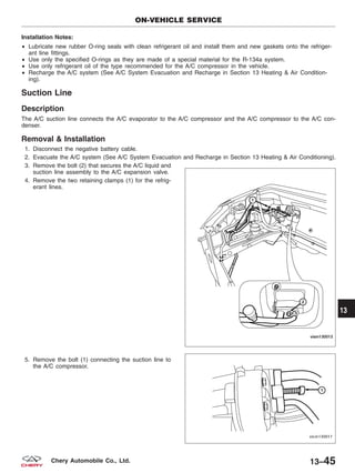 Installation Notes:
• Lubricate new rubber O-ring seals with clean refrigerant oil and install them and new gaskets onto the refriger-
ant line fittings.
• Use only the specified O-rings as they are made of a special material for the R-134a system.
• Use only refrigerant oil of the type recommended for the A/C compressor in the vehicle.
• Recharge the A/C system (See A/C System Evacuation and Recharge in Section 13 Heating & Air Condition-
ing).
Suction Line
Description
The A/C suction line connects the A/C evaporator to the A/C compressor and the A/C compressor to the A/C con-
denser.
Removal & Installation
1. Disconnect the negative battery cable.
2. Evacuate the A/C system (See A/C System Evacuation and Recharge in Section 13 Heating & Air Conditioning).
3. Remove the bolt (2) that secures the A/C liquid and
suction line assembly to the A/C expansion valve.
4. Remove the two retaining clamps (1) for the refrig-
erant lines.
5. Remove the bolt (1) connecting the suction line to
the A/C compressor.
ON-VEHICLE SERVICE
VISM130013
VISM130017
13
13–45Chery Automobile Co., Ltd.
 