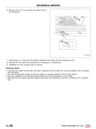 6. Remove the nut (1) connecting the suction line to
the condenser.
7. Install plugs in, or tape over the opened refrigerant line fittings and the evaporator ports.
8. Remove the A/C suction line assembly from evaporator to compressor.
9. Installation is in the reverse order of removal.
Installation Notes:
• Lubricate new rubber O-ring seals with clean refrigerant oil and install them and new gaskets onto the refriger-
ant line fittings.
• Use only the specified O-rings as they are made of a special material for the R-134a system.
• Use only refrigerant oil of the type recommended for the A/C compressor in the vehicle.
• Recharge the A/C system (See A/C System Evacuation and Recharge in Section 13 Heating & Air Condition-
ing).
ON-VEHICLE SERVICE
VISM130022
13–46 Chery Automobile Co., Ltd.
 