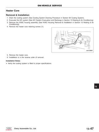 Heater Core
Removal & Installation
1. Drain the cooling system (See Cooling System Draining Procedure in Section 06 Cooling System).
2. Evacuate the A/C system (See A/C System Evacuation and Recharge in Section 13 Heating & Air Conditioning).
3. Remove the HVAC housing assembly (See HVAC Housing Removal & Installation in Section 13 Heating & Air
Conditioning).
4. Remove the heater core retaining screws (1).
5. Remove the heater core.
6. Installation is in the reverse order of removal.
Installation Notes:
• Verify the cooling system is filled to proper specifications.
ON-VEHICLE SERVICE
VISM130007
13
13–47Chery Automobile Co., Ltd.
 