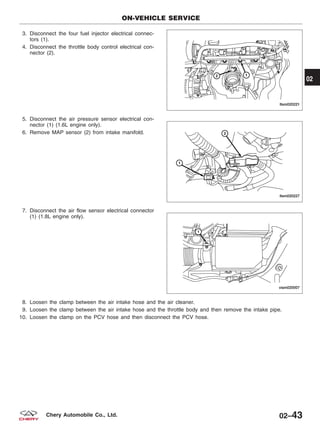 3. Disconnect the four fuel injector electrical connec-
tors (1).
4. Disconnect the throttle body control electrical con-
nector (2).
5. Disconnect the air pressure sensor electrical con-
nector (1) (1.6L engine only).
6. Remove MAP sensor (2) from intake manifold.
7. Disconnect the air flow sensor electrical connector
(1) (1.8L engine only).
8. Loosen the clamp between the air intake hose and the air cleaner.
9. Loosen the clamp between the air intake hose and the throttle body and then remove the intake pipe.
10. Loosen the clamp on the PCV hose and then disconnect the PCV hose.
ON-VEHICLE SERVICE
LTSM020221
LTSM020227
VISM020007
02
02–43Chery Automobile Co., Ltd.
 