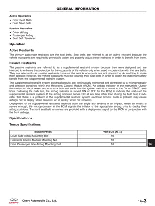 Active Restraints
• Front Seat Belts
• Rear Seat Belts
Passive Restraints
• Driver Airbag
• Passenger Airbag
• Seat Belt Tensioner
Operation
Active Restraints
The primary passenger restraints are the seat belts. Seat belts are referred to as an active restraint because the
vehicle occupants are required to physically fasten and properly adjust these restraints in order to benefit from them.
Passive Restraints
The passive restraints are referred to as a supplemental restraint system because they were designed and are
intended to enhance the protection for the occupants of the vehicle only when used in conjunction with the seat belts.
They are referred to as passive restraints because the vehicle occupants are not required to do anything to make
them operate; however, the vehicle occupants must be wearing their seat belts in order to obtain the maximum safety
benefit from the supplemental restraint system.
The supplemental restraint system electrical circuits are continuously monitored and controlled by a microprocessor
and software contained within the Restraints Control Module (RCM). An airbag indicator in the Instrument Cluster
illuminates for about seven seconds as a bulb test each time the ignition switch is turned to the ON or START posi-
tions. Following the bulb test, the airbag indicator is turned ON or OFF by the RCM to indicate the status of the
supplemental restraint system. If the airbag indicator comes ON at any time other than during the bulb test, it indi-
cates that there is a problem in the supplemental restraint system electrical circuits. Such a problem may cause
airbags not to deploy when required, or to deploy when not required.
Deployment of the supplemental restraints depends upon the angle and severity of an impact. When an impact is
severe enough, the microprocessor in the RCM signals the inflator of the appropriate airbag units to deploy their
airbag cushions. The front seat belt tensioners are provided with a deployment signal by the RCM in conjunction with
the front airbags.
Specifications
Torque Specifications
DESCRIPTION TORQUE (N·m)
Driver Side Airbag Mounting Bolt 10
Restraints Control Module Mounting Nut 10
Front Passenger Side Airbag Mounting Bolt 10
GENERAL INFORMATION
14
14–3Chery Automobile Co., Ltd.
 
