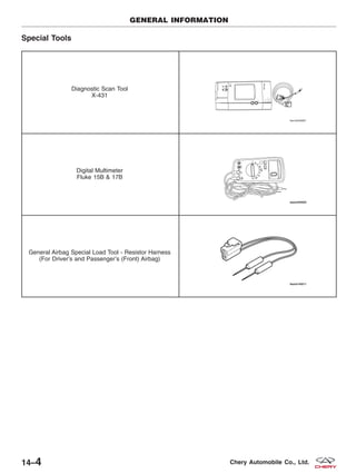 Special Tools
Diagnostic Scan Tool
X-431
Digital Multimeter
Fluke 15B & 17B
General Airbag Special Load Tool - Resistor Harness
(For Driver’s and Passenger’s (Front) Airbag)
GENERAL INFORMATION
14–4 Chery Automobile Co., Ltd.
 