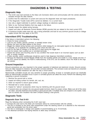 DIAGNOSIS & TESTING
Diagnostic Help
1. The X-431 scan tool connects to the Data Link Connector (DLC) and communicates with the vehicle electronic
modules through the data network.
2. Confirm that the malfunction is current and carry-out the diagnostic tests and repair procedures.
3. If the Diagnostic Trouble Code (DTC) cannot be deleted, it is a current fault.
4. Use only a digital multimeter to perform voltage readings on electronic systems.
5. Refer to any Technical Bulletins that may apply to the failure.
6. Visually inspect the related wiring harness.
7. Inspect and clean all Restraints Control Module (RCM) grounds that are related to the most current DTC.
8. If numerous trouble codes were set, use a wiring schematic and look for any common ground circuits or voltage
supply circuits that may apply to the DTC.
Intermittent DTC Troubleshooting
If the failure is intermittent perform the following:
• Check for loose connectors.
• Look for any chafed, pierced, pinched, or partially broken wires.
• Monitor the scan tool data relative to this circuit.
• Wiggle the related wiring harness and connectors while looking for an interrupted signal on the affected circuit.
• If possible, try to duplicate the conditions under which the DTC set.
• Look for the data to change or for the DTC to reset during the wiggle test.
• Look for broken, bent, pushed out or corroded terminals.
• Inspect the sensor and mounting area for any condition that would result in an incorrect signal, such as dam-
age, or foreign material.
• A data recorder, and/or oscilloscope should be used to help diagnose intermittent conditions.
• Remove the Restraints Control Module (RCM) from the troubled vehicle and install in a new vehicle and test. If
the DTC cannot be deleted, the RCM is malfunctioning. If the DTC can be deleted, return the RCM to the origi-
nal vehicle.
Ground Inspection
Ground connections are very important to the proper operation of electrical and electronic circuits. Ground connec-
tions are often exposed to moisture, dirt and other corrosive elements. The corrosion (rust) can become an unwanted
resistance. This added resistance can alter the way a circuit works.
Electronically controlled circuits are very sensitive to proper grounding. A loose or corroded ground can drastically
affect an electronically controlled circuit. A poor or corroded ground can affect the circuit. Perform the following when
inspecting a ground connection:
1. Remove the ground bolt or screw.
2. Inspect all mating surface for tarnish, dirt, rust, etc.
3. Clean as required to assure good contact.
4. Reinstall bolt or screw securely.
5. Inspect for Љadd-onЉ accessories which may be interfering with the ground circuit.
6. If several wires are crimped into one ground eyelet terminal, check for proper crimps. Make sure all of the wires
are clean, securely fastened and providing a good ground path. If multiple wires are crimped to one eyelet, make
sure no excess wire insulation has been crimped creating a bad ground.
Diagnostic Tools
Diagnostic Scan Tool X-431
Read the following when connecting the X-431 scan tool:
• Connect the scan tool to the Data Link Connector (DLC) for communication with the vehicle.
• The DLC is located on the driver side compartment under the steering column (it is attached to the instrument
panel and accessible from the driver seat).
• The DLC is rectangular in design and capable of accommodating up to 16 terminals.
• The electrical connector has keying features to allow easy connection.
14–10 Chery Automobile Co., Ltd.
 