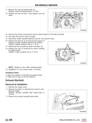 11. Remove the fuel rail bracket bolts (1).
(Tighten: Fuel rail bracket bolts to 11 N·m)
12. Remove the fuel rail with 4 fuel injectors and set
aside.
13. Remove the screws securing the vacuum valve bracket to the intake manifold.
14. Set aside the vacuum valve and pipe.
15. Disconnect intake manifold electrical harness, and vacuum hose.
16. Remove the bolts (2) & (3) securing the engine oil
dipstick to intake manifold. Remove the dipstick.
(Tighten: Dipstick bracket bolts to 11 N·m)
17. Disconnect the oil pressure switch connector (4).
18. Remove the nuts (1) securing the intake manifold
to cylinder head.
(Tighten: Intake manifold nuts to 11 N·m)
NOTE: Replace a new intake manifold gasket.
19. Installation is in the reverse order of removal.
Installation Notes:
• Clean all surfaces of manifold and cylinder head.
• Install new O-rings on the fuel injectors.
Exhaust Manifold
Removal & Installation
1. Remove the engine cover.
2. Remove the bolts (1) attaching the exhaust mani-
fold heat shield.
(Tighten: Exhaust manifold heat shield bolts to
15 N·m)
3. Remove the exhaust manifold heat shield.
ON-VEHICLE SERVICE
LTSM020222
LTSM020223
BESM020078
02–44 Chery Automobile Co., Ltd.
 