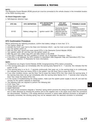 NOTE :
The Restraints Control Module (RCM) ground pin must be connected to the vehicle chassis in the immediate location
of the RCM mounting area.
On Board Diagnostic Logic
• Self-diagnosis detection logic.
DTC NO. DTC DEFINITION
DTC DETECTION
CONDITION
DTC SET
CONDITION
POSSIBLE CAUSE
B1102 Battery voltage low Ignition switch: ON
Restraints Control
Module (RCM)
detected that the
battery voltage is
excessively low.
• Battery
• Charging system
• Harness is open or
shorted
• Restraints Control
Module (RCM)
DTC Confirmation Procedure:
Before performing the following procedure, confirm that battery voltage is more than 12 V.
• Turn ignition switch off.
• Connect the X-431 scan tool to the Data Link Connector (DLC) - use the most current software available.
• Turn the ignition switch on.
• With the scan tool, record and erase stored DTCs in the Restraints Control Module (RCM).
• Turn ignition switch off, and then turn the ignition switch on.
• With the scan tool, select view DTC and data stream in the RCM.
• If the DTC is detected, the DTC condition is current. Go to Diagnostic Procedure - Step 1.
• If the DTC is not detected, the DTC condition is intermittent (See Diagnostic Help and Intermittent DTC Trou-
bleshooting in Section 14 Restraints for more information).
NOTE :
• Troubleshoot any Engine Control Module (ECM) charging/cranking DTCs before proceeding.
• If the warning lamp goes out immediately after the warning lamp flashed for 6 - 7 seconds, this indicates that the
system is OK.
• If the warning lamp is on for 6 - 7 seconds continuously, then goes out, or the warning lamp is on continuously,
this indicates that there are history DTCs in the system. Use the Scan Tool to erase the DTCs.
• If any other condition occurs, use the Scan Tool to erase the history DTCs first, then check the warning lamp. If
the warning lamp does not go out immediately after the warning lamp flashes for 6 - 7 seconds when using the
Scan Tool, erase the history DTCs first.
• In the course of troubleshooting the airbag system, make sure the system power supply is shut off, and wait two
minutes for the system capacitor to discharge.
• The following tools are required to perform the following test:
• X-431 Scan Tool
• Airbag Special Load Tool
• Digital Multimeter
• The squib circuit connectors integrate a ЉshortingЉ spring (which prevents the airbag from deploying unintentionally
due to static electricity by shorting the positive wire to the negative wire in the squib circuit when the connectors
are disconnected). Therefore, if the airbag electrical connector or spiral cable electrical connector is damaged or
improperly connected, the shorting spring may not be released when the electrical connector is connected.
DIAGNOSIS & TESTING
14
14–17Chery Automobile Co., Ltd.
 