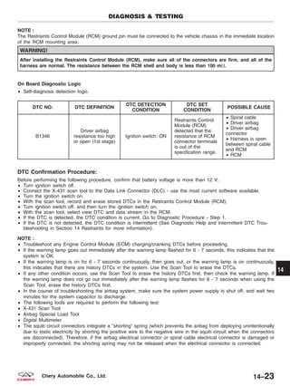 NOTE :
The Restraints Control Module (RCM) ground pin must be connected to the vehicle chassis in the immediate location
of the RCM mounting area.
WARNING!
After installing the Restraints Control Module (RCM), make sure all of the connectors are firm, and all of the
harness are normal. The resistance between the RCM shell and body is less than 100 m⍀.
On Board Diagnostic Logic
• Self-diagnosis detection logic.
DTC NO. DTC DEFINITION
DTC DETECTION
CONDITION
DTC SET
CONDITION
POSSIBLE CAUSE
B1346
Driver airbag
resistance too high
or open (1st stage)
Ignition switch: ON
Restraints Control
Module (RCM)
detected that the
resistance of RCM
connector terminals
is out of the
specification range.
• Spiral cable
• Driver airbag
• Driver airbag
connector
• Harness is open
between spiral cable
and RCM
• RCM
DTC Confirmation Procedure:
Before performing the following procedure, confirm that battery voltage is more than 12 V.
• Turn ignition switch off.
• Connect the X-431 scan tool to the Data Link Connector (DLC) - use the most current software available.
• Turn the ignition switch on.
• With the scan tool, record and erase stored DTCs in the Restraints Control Module (RCM).
• Turn ignition switch off, and then turn the ignition switch on.
• With the scan tool, select view DTC and data stream in the RCM.
• If the DTC is detected, the DTC condition is current. Go to Diagnostic Procedure - Step 1.
• If the DTC is not detected, the DTC condition is intermittent (See Diagnostic Help and Intermittent DTC Trou-
bleshooting in Section 14 Restraints for more information).
NOTE :
• Troubleshoot any Engine Control Module (ECM) charging/cranking DTCs before proceeding.
• If the warning lamp goes out immediately after the warning lamp flashed for 6 - 7 seconds, this indicates that the
system is OK.
• If the warning lamp is on for 6 - 7 seconds continuously, then goes out, or the warning lamp is on continuously,
this indicates that there are history DTCs in the system. Use the Scan Tool to erase the DTCs.
• If any other condition occurs, use the Scan Tool to erase the history DTCs first, then check the warning lamp. If
the warning lamp does not go out immediately after the warning lamp flashes for 6 - 7 seconds when using the
Scan Tool, erase the history DTCs first.
• In the course of troubleshooting the airbag system, make sure the system power supply is shut off, and wait two
minutes for the system capacitor to discharge.
• The following tools are required to perform the following test:
• X-431 Scan Tool
• Airbag Special Load Tool
• Digital Multimeter
• The squib circuit connectors integrate a ЉshortingЉ spring (which prevents the airbag from deploying unintentionally
due to static electricity by shorting the positive wire to the negative wire in the squib circuit when the connectors
are disconnected). Therefore, if the airbag electrical connector or spiral cable electrical connector is damaged or
improperly connected, the shorting spring may not be released when the electrical connector is connected.
DIAGNOSIS & TESTING
14
14–23Chery Automobile Co., Ltd.
 