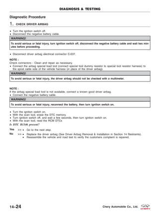Diagnostic Procedure
1. CHECK DRIVER AIRBAG
• Turn the ignition switch off.
• Disconnect the negative battery cable.
WARNING!
To avoid serious or fatal injury, turn ignition switch off, disconnect the negative battery cable and wait two min-
utes before proceeding.
• Disconnect driver airbag electrical connector C-037.
NOTE :
Check connectors - Clean and repair as necessary.
• Connect the airbag special load tool (connect special tool dummy resistor to special tool resistor harness) to
the spiral cable side of the vehicle harness (in place of the driver airbag).
WARNING!
To avoid serious or fatal injury, the driver airbag should not be checked with a multimeter.
NOTE :
If the airbag special load tool is not available, connect a known good driver airbag.
• Connect the negative battery cable.
WARNING!
To avoid serious or fatal injury, reconnect the battery, then turn ignition switch on.
• Turn the ignition switch on.
• With the scan tool, erase the DTC memory.
• Turn ignition switch off, and wait a few seconds, then turn ignition switch on.
• With the scan tool, read the RCM DTCs
Is DTC B1346 present?
Yes >> • Go to the next step.
No >> • Replace the driver airbag (See Driver Airbag Removal & Installation in Section 14 Restraints).
• Reassemble the vehicle and road test to verify the customers complaint is repaired.
DIAGNOSIS & TESTING
14–24 Chery Automobile Co., Ltd.
 