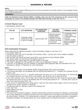 NOTE :
The Restraints Control Module (RCM) ground pin must be connected to the vehicle chassis in the immediate location
of the RCM mounting area.
WARNING!
After the Restraints Control Module (RCM) is installed, make sure all of the connectors are firm, and all of the
harnesses are normal. The resistance between the RCM shell and body is less than 100 m⍀.
On Board Diagnosis Logic
• Self-diagnosis detection logic.
DTC NO. DTC DEFINITION
DTC DETECTION
CONDITION
DTC SET
CONDITION
POSSIBLE CAUSE
B1352
Passenger airbag
resistance too high
or open (1st stage)
Ignition switch: ON
Restraints Control
Module (RCM)
detected that the
resistance of RCM
connector terminals
is out of the
specification range.
• Passenger airbag
• Spiral cable
• Passenger airbag
connector
• Harness is open
between passenger
airbag and RCM
• RCM
DTC Confirmation Procedure:
Before performing the following procedure, confirm that battery voltage is more than 12 V.
• Turn ignition switch off.
• Connect the X-431 scan tool to the Data Link Connector (DLC) - use the most current software available.
• Turn the ignition switch on.
• With the scan tool, record and erase stored DTCs in the Restraints Control Module (RCM).
• Turn ignition switch off, and then turn the ignition switch on.
• With the scan tool, select view DTC and data stream in the RCM.
• If the DTC is detected, the DTC condition is current. Go to Diagnostic Procedure - Step 1.
• If the DTC is not detected, the DTC condition is intermittent (See Diagnostic Help and Intermittent DTC Trou-
bleshooting in Section 14 Restraints for more information).
NOTE :
• Troubleshoot any Engine Control Module (ECM) charging/cranking DTCs before proceeding.
• If the warning lamp goes out immediately after the warning lamp flashed for 6 - 7 seconds, this indicates that the
system is OK.
• If the warning lamp is on for 6 - 7 seconds continuously, then goes out, or the warning lamp is on continuously,
this indicates that there are history DTCs in the system. Use the Scan Tool to erase the DTCs.
• If any other condition occurs, use the Scan Tool to erase the history DTCs first, then check the warning lamp. If
the warning lamp does not go out immediately after the warning lamp flashes for 6 - 7 seconds when using the
Scan Tool, erase the history DTCs first.
• In the course of troubleshooting the airbag system, make sure the system power supply is shut off, and wait two
minutes for the system capacitor to discharge.
• The following tools are required to perform the following test:
• X-431 Scan Tool
• Airbag Special Load Tool
• Digital Multimeter
• The squib circuit connectors integrate a ЉshortingЉ spring (which prevents the airbag from deploying unintentionally
due to static electricity by shorting the positive wire to the negative wire in the squib circuit when the connectors
are disconnected). Therefore, if the airbag electrical connector or spiral cable electrical connector is damaged or
improperly connected, the shorting spring may not be released when the electrical connector is connected.
DIAGNOSIS & TESTING
14
14–29Chery Automobile Co., Ltd.
 