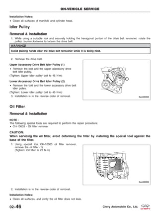 Installation Notes:
• Clean all surfaces of manifold and cylinder head.
Idler Pulley
Removal & Installation
1. While using a suitable tool and securely holding the hexagonal portion of the drive belt tensioner, rotate the
pulley counterclockwise to loosen the drive belt.
WARNING!
Avoid placing hands near the drive belt tensioner while it is being held.
2. Remove the drive belt.
Upper Accessory Drive Belt Idler Pulley (1)
• Remove the bolt and the upper accessory drive
belt idler pulley.
(Tighten: Upper idler pulley bolt to 45 N·m)
Lower Accessory Drive Belt Idler Pulley (2)
• Remove the bolt and the lower accessory drive belt
idler pulley.
(Tighten: Lower idler pulley bolt to 45 N·m)
3. Installation is in the reverse order of removal.
Oil Filter
Removal & Installation
NOTE :
The following special tools are required to perform the repair procedure:
• CH-10003 - Oil filter remover
CAUTION:
When servicing the oil filter, avoid deforming the filter by installing the special tool against the
base of the filter.
1. Using special tool CH-10003 oil filter remover,
remove the oil filter (1).
(Tighten: Oil filter to 25 N·m)
2. Installation is in the reverse order of removal.
Installation Notes:
• Clean all surfaces, and verify the oil filter does not leak.
ON-VEHICLE SERVICE
LTSM020203
LTSM020206
02–46 Chery Automobile Co., Ltd.
 