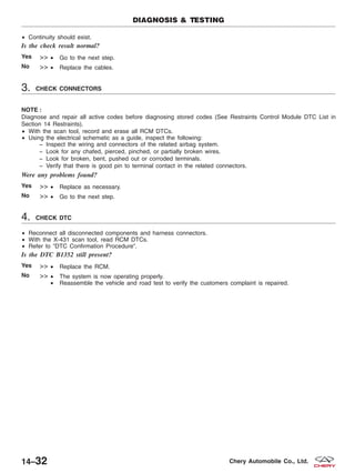 • Continuity should exist.
Is the check result normal?
Yes >> • Go to the next step.
No >> • Replace the cables.
3. CHECK CONNECTORS
NOTE :
Diagnose and repair all active codes before diagnosing stored codes (See Restraints Control Module DTC List in
Section 14 Restraints).
• With the scan tool, record and erase all RCM DTCs.
• Using the electrical schematic as a guide, inspect the following:
− Inspect the wiring and connectors of the related airbag system.
− Look for any chafed, pierced, pinched, or partially broken wires.
− Look for broken, bent, pushed out or corroded terminals.
− Verify that there is good pin to terminal contact in the related connectors.
Were any problems found?
Yes >> • Replace as necessary.
No >> • Go to the next step.
4. CHECK DTC
• Reconnect all disconnected components and harness connectors.
• With the X-431 scan tool, read RCM DTCs.
• Refer to ЉDTC Confirmation ProcedureЉ.
Is the DTC B1352 still present?
Yes >> • Replace the RCM.
No >> • The system is now operating properly.
• Reassemble the vehicle and road test to verify the customers complaint is repaired.
DIAGNOSIS & TESTING
14–32 Chery Automobile Co., Ltd.
 
