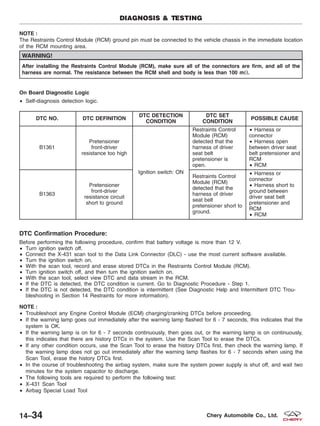 NOTE :
The Restraints Control Module (RCM) ground pin must be connected to the vehicle chassis in the immediate location
of the RCM mounting area.
WARNING!
After installing the Restraints Control Module (RCM), make sure all of the connectors are firm, and all of the
harness are normal. The resistance between the RCM shell and body is less than 100 m⍀.
On Board Diagnostic Logic
• Self-diagnosis detection logic.
DTC NO. DTC DEFINITION
DTC DETECTION
CONDITION
DTC SET
CONDITION
POSSIBLE CAUSE
B1361
Pretensioner
front-driver
resistance too high
Ignition switch: ON
Restraints Control
Module (RCM)
detected that the
harness of driver
seat belt
pretensioner is
open.
• Harness or
connector
• Harness open
between driver seat
belt pretensioner and
RCM
• RCM
B1363
Pretensioner
front-driver
resistance circuit
short to ground
Restraints Control
Module (RCM)
detected that the
harness of driver
seat belt
pretensioner short to
ground.
• Harness or
connector
• Harness short to
ground between
driver seat belt
pretensioner and
RCM
• RCM
DTC Confirmation Procedure:
Before performing the following procedure, confirm that battery voltage is more than 12 V.
• Turn ignition switch off.
• Connect the X-431 scan tool to the Data Link Connector (DLC) - use the most current software available.
• Turn the ignition switch on.
• With the scan tool, record and erase stored DTCs in the Restraints Control Module (RCM).
• Turn ignition switch off, and then turn the ignition switch on.
• With the scan tool, select view DTC and data stream in the RCM.
• If the DTC is detected, the DTC condition is current. Go to Diagnostic Procedure - Step 1.
• If the DTC is not detected, the DTC condition is intermittent (See Diagnostic Help and Intermittent DTC Trou-
bleshooting in Section 14 Restraints for more information).
NOTE :
• Troubleshoot any Engine Control Module (ECM) charging/cranking DTCs before proceeding.
• If the warning lamp goes out immediately after the warning lamp flashed for 6 - 7 seconds, this indicates that the
system is OK.
• If the warning lamp is on for 6 - 7 seconds continuously, then goes out, or the warning lamp is on continuously,
this indicates that there are history DTCs in the system. Use the Scan Tool to erase the DTCs.
• If any other condition occurs, use the Scan Tool to erase the history DTCs first, then check the warning lamp. If
the warning lamp does not go out immediately after the warning lamp flashes for 6 - 7 seconds when using the
Scan Tool, erase the history DTCs first.
• In the course of troubleshooting the airbag system, make sure the system power supply is shut off, and wait two
minutes for the system capacitor to discharge.
• The following tools are required to perform the following test:
• X-431 Scan Tool
• Airbag Special Load Tool
DIAGNOSIS & TESTING
14–34 Chery Automobile Co., Ltd.
 