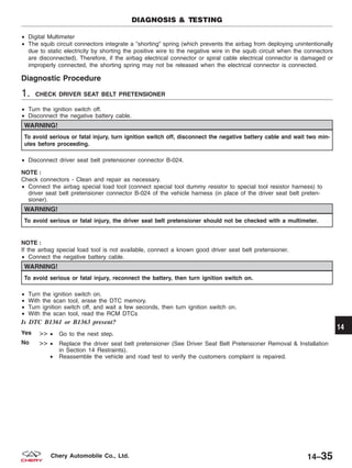 • Digital Multimeter
• The squib circuit connectors integrate a ЉshortingЉ spring (which prevents the airbag from deploying unintentionally
due to static electricity by shorting the positive wire to the negative wire in the squib circuit when the connectors
are disconnected). Therefore, if the airbag electrical connector or spiral cable electrical connector is damaged or
improperly connected, the shorting spring may not be released when the electrical connector is connected.
Diagnostic Procedure
1. CHECK DRIVER SEAT BELT PRETENSIONER
• Turn the ignition switch off.
• Disconnect the negative battery cable.
WARNING!
To avoid serious or fatal injury, turn ignition switch off, disconnect the negative battery cable and wait two min-
utes before proceeding.
• Disconnect driver seat belt pretensioner connector B-024.
NOTE :
Check connectors - Clean and repair as necessary.
• Connect the airbag special load tool (connect special tool dummy resistor to special tool resistor harness) to
driver seat belt pretensioner connector B-024 of the vehicle harness (in place of the driver seat belt preten-
sioner).
WARNING!
To avoid serious or fatal injury, the driver seat belt pretensioner should not be checked with a multimeter.
NOTE :
If the airbag special load tool is not available, connect a known good driver seat belt pretensioner.
• Connect the negative battery cable.
WARNING!
To avoid serious or fatal injury, reconnect the battery, then turn ignition switch on.
• Turn the ignition switch on.
• With the scan tool, erase the DTC memory.
• Turn ignition switch off, and wait a few seconds, then turn ignition switch on.
• With the scan tool, read the RCM DTCs
Is DTC B1361 or B1363 present?
Yes >> • Go to the next step.
No >> • Replace the driver seat belt pretensioner (See Driver Seat Belt Pretensioner Removal & Installation
in Section 14 Restraints).
• Reassemble the vehicle and road test to verify the customers complaint is repaired.
DIAGNOSIS & TESTING
14
14–35Chery Automobile Co., Ltd.
 